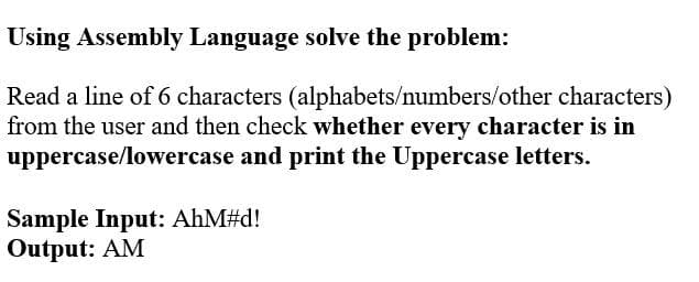 Using Assembly Language solve the problem:
Read a line of 6 characters (alphabets/numbers/other characters)
from the user and then check whether every character is in
uppercase/lowercase and print the Uppercase letters.
Sample Input: AhM#d!
Output: AM
