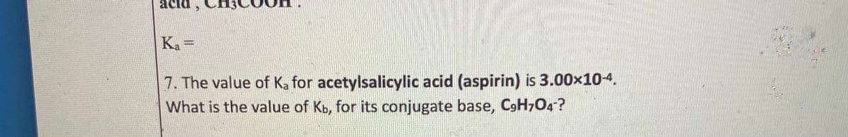 acid,
Ka =
7. The value of Ka for acetylsalicylic acid (aspirin) is 3.00x10-4.
What is the value of Kb, for its conjugate base, C9H7O4?

