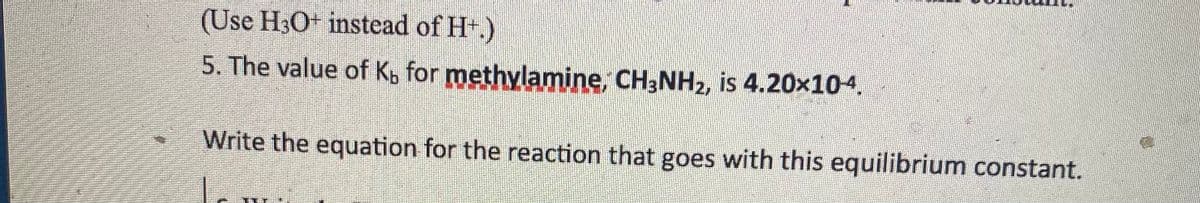 (Use H3O+ instead of Ht.)
5. The value of Kb for methylamine, CH3NH2, is 4.20x104.
Write the equation for the reaction that goes with this equilibrium constant.

