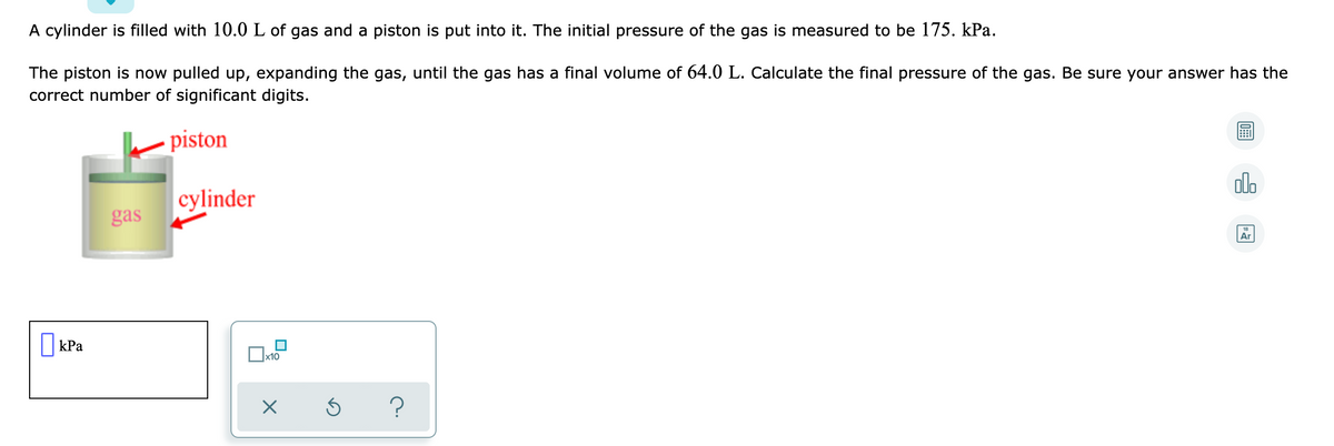 A cylinder is filled with 10.0 L of gas and a piston is put into it. The initial pressure of the gas is measured to be 175. kPa.
The piston is now pulled up, expanding the gas, until the gas has a final volume of 64.0 L. Calculate the final pressure of the gas. Be sure your answer has the
correct number of significant digits.
piston
olo
cylinder
gas
Ar
||kPa
x10
