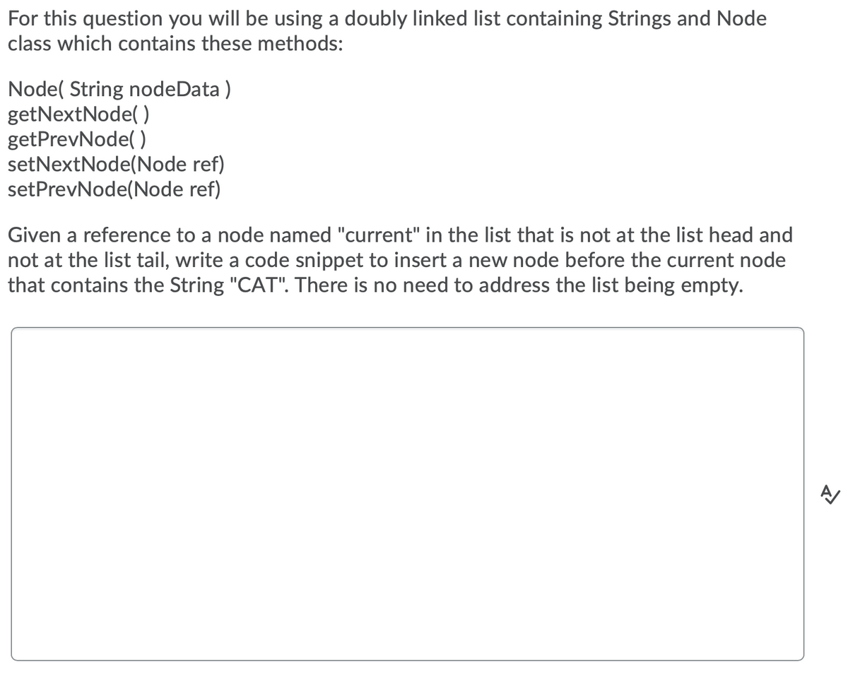 For this question you will be using a doubly linked list containing Strings and Node
class which contains these methods:
Node( String nodeData )
getNextNode( )
getPrevNode( )
setNextNode(Node ref)
setPrevNode(Node ref)
Given a reference to a node named "current" in the list that is not at the list head and
not at the list tail, write a code snippet to insert a new node before the current node
that contains the String "CAT". There is no need to address the list being empty.
