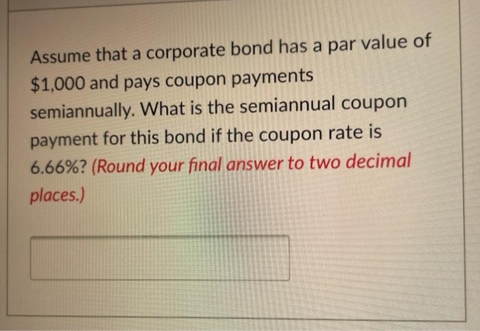 Assume that a corporate bond has a par value of
$1,000 and pays coupon payments
semiannually. What is the semiannual coupon
payment for this bond if the coupon rate is
6.66%? (Round your final answer to two decimal
places.)
