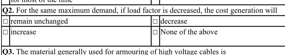 Q2. For the same maximum demand, if load factor is decreased, the cost generation will
Oremain unchanged
increase
Odecrease
ONone of the above
Q3. The material generally used for armouring of high voltage cables is
