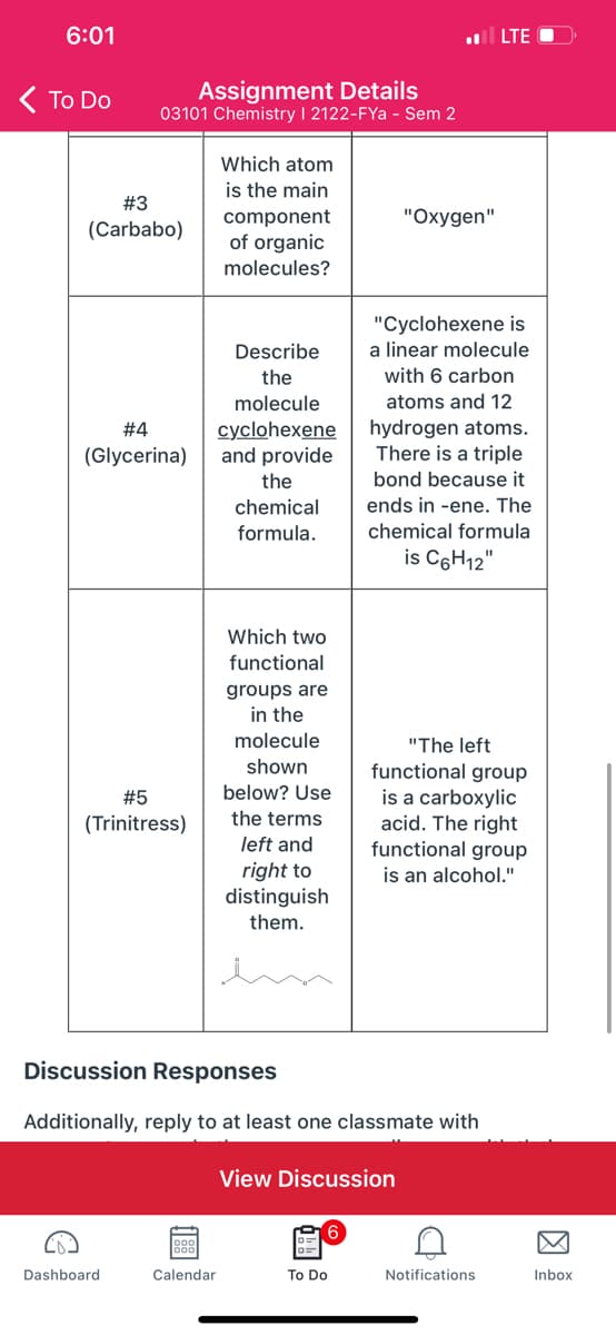 6:01
| LTE O
( To Do
Assignment Details
03101 Chemistry I 2122-FYa - Sem 2
Which atom
is the main
#3
"Oxygen"
component
of organic
(Carbabo)
molecules?
"Cyclohexene is
a linear molecule
Describe
the
with 6 carbon
molecule
atoms and 12
hydrogen atoms.
There is a triple
bond because it
#4
cyclohexene
and provide
the
(Glycerina)
chemical
ends in -ene. The
formula.
chemical formula
is C6H12"
Which two
functional
groups are
in the
molecule
"The left
shown
functional group
is a carboxylic
acid. The right
functional group
is an alcohol."
#5
below? Use
(Trinitress)
the terms
left and
right to
distinguish
them.
in
Discussion Responses
Additionally, reply to at least one classmate with
View Discussion
Dashboard
Calendar
To Do
Notifications
Inbox
因
