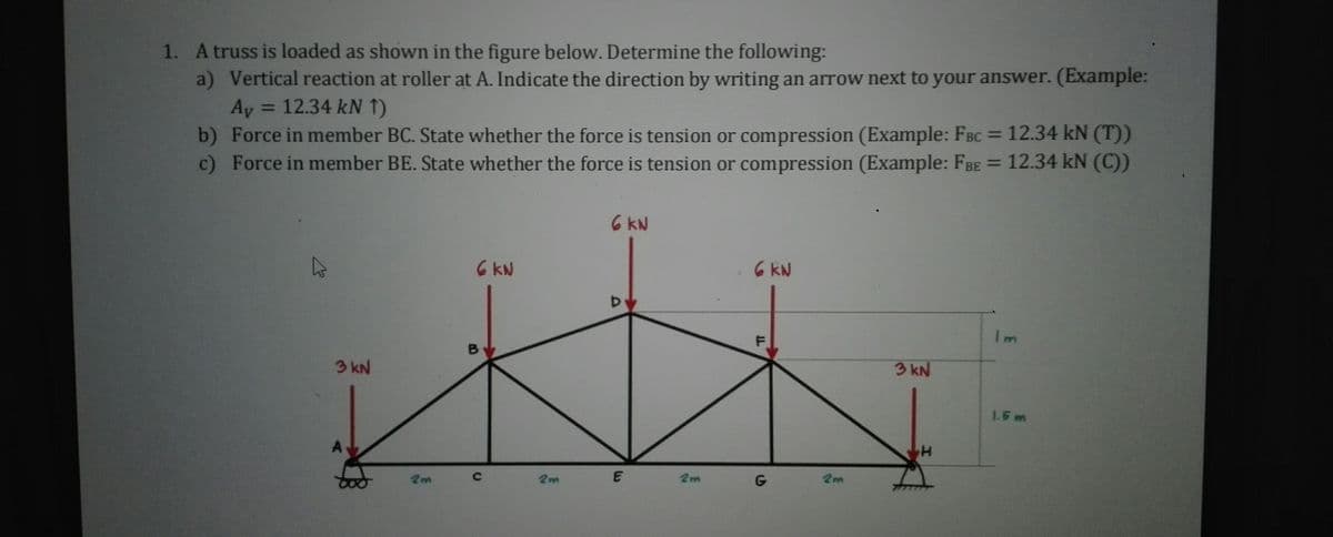 1. A truss is loaded as shown in the figure below. Determine the following:
a) Vertical reaction at roller at A. Indicate the direction by writing an arrow next to your answer. (Example:
= 12.34 kN 1)
Ay
b) Force in member BC. State whether the force is tension or compression (Example: FBC
c) Force in member BE. State whether the force is tension or compression (Example: FBE = 12.34 kN (C)
%3D
12.34 kN (T))
6 KN
6 KN
6 kN
Im
3 kN
3 kN
1.5 m
2m
2m
2m
2m
