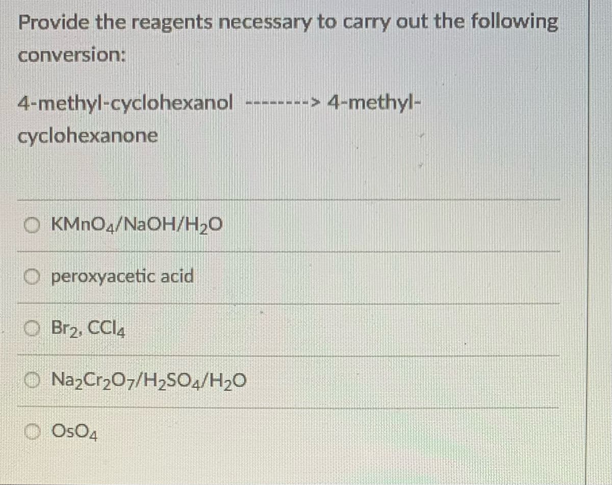 Provide the reagents necessary to carry out the following
conversion:
4-methyl-cyclohexanol
-------> 4-methyl-
cyclohexanone
O KMNO4/NAOH/H20
peroxyacetic acid
O Br2, CCl,
O NazCr207/H2SO2/H2O
O OsO4
