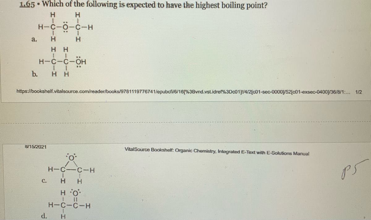 1.65 • Which of the following is expected to have the highest boiling point?
H.
H.
H-C-O
C-H
а.
H H
H-C-C-OH
b.
H H
https://bookshelf.vitalsource.com/reader/books/9781119776741/epubcfi/6/16[%3Bvnd.vst.idref%3DC01]u4/2[c01-sec-0000y52[c01-exsec-0400/36/8/1:. 1/2
8/15/2021
VitalSource Bookshelf: Organic Chemistry, Integrated E-Text with E-Solutions Manual
H-C-C-H
С.
H
:O. H
H-C-C-H
d.
