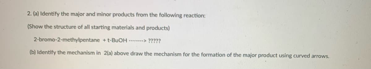 2. (a) Identify the major and minor products from the following reaction:
(Show the structure of all starting materials and products)
2-bromo-2-methylpentane +t-BUOH ------> ?????
(b) Identify the mechanism in 2(a) above draw the mechanism for the formation of the major product using curved arrows.
