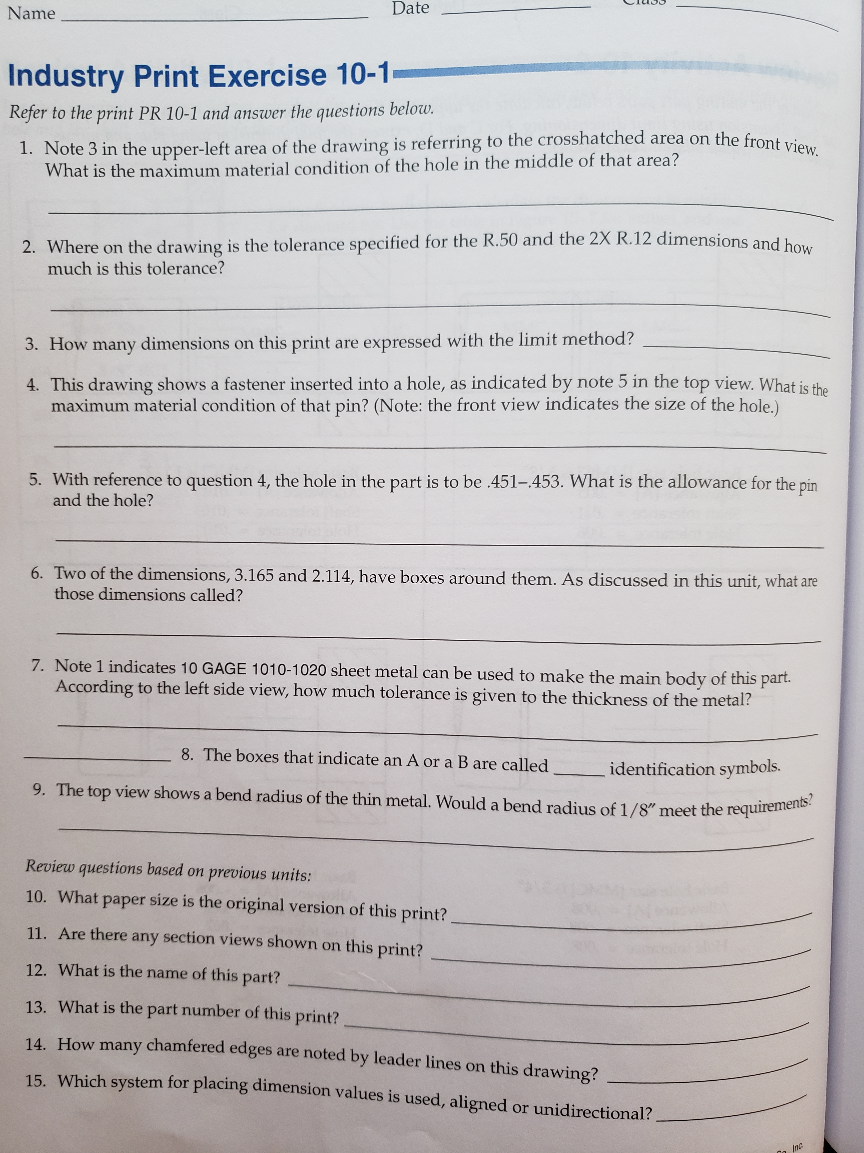 Date
Name
Industry Print Exercise 10-1
Refer to the print PR 10-1 and answer the questions below.
1. Note 3 in the upper-left area of the drawing is referring to the crosshatched area on the front view.
What is the maximum material condition of the hole in the middle of that area?
2. Where on the drawing is the tolerance specified for the R.50 and the 2X R.12 dimensions and ho
much is this tolerance?
3. How many dimensions on this print are expressed with the limit method?
4. This drawing shows a fastener inserted into a hole, as indicated by note 5 in the top view. What is the
maximum material condition of that pin? (Note: the front view indicates the size of the hole.)
5. With reference to question 4, the hole in the part is to be .451-.453. What is the allowance for the pin
and the hole?
6. Two of the dimensions, 3.165 and 2.114, have boxes around them. As discussed in this unit, what are
those dimensions called?
7. Note 1 indicates 10 GAGE 1010-1020 sheet metal can be used to make the main body of this part
According to the left side view, how much tolerance is given to the thickness of the metal?
8. The boxes that indicate an A or a B are called
identification symbols.
9. The top view shows a bend radius of the thin metal. Would a bend radius of 1/8" meet the requirements?
Review questions based on previous units:
10. What
paper size is the original version of this print?
any section views shown on this print?
11. Are there
12. What is the name of this part?
13. What is the part number of this print?
14. How many chamfered edges are noted by leader lines on this drawing?
Which system for placing dimension values is used, aligned or unidirectional?
15
Inc.
