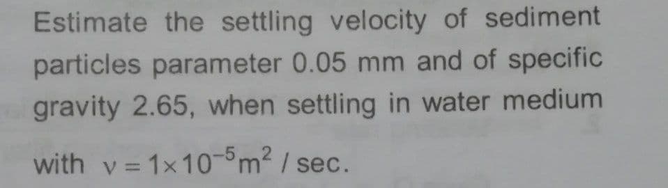 Estimate the settling velocity of sediment
particles parameter 0.05 mm and of specific
gravity 2.65, when settling in water medium
with v = 1x10-°m2 / sec.
