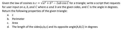 Given the law of cosines is c = va? + b2 – 2ab cos C for a triangle; write a script that requests
for user input on a, b, and C where a and b are the given sides, and C is the angle in degrees.
Return the following properties of the given triangle:
а. с
b. Perimeter
C.
Area
d. The length of the sides(a,b,c) and its opposite angle(A,B,C) in degrees
