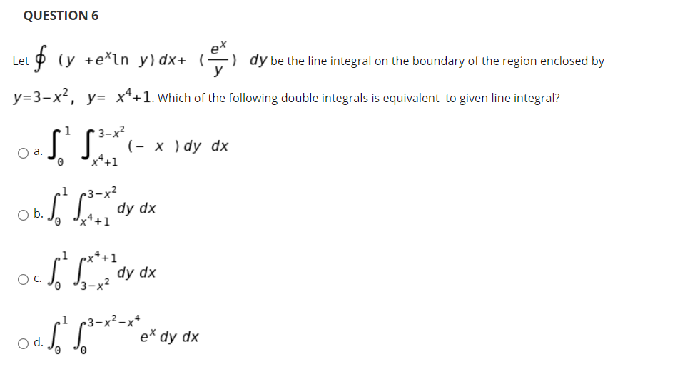 QUESTION 6
Let p (y +e*ln y) dx+ (-
-) dy be the line integral on the boundary of the region enclosed by
y=3-x², y= x*+1. Which of the following double integrals is equivalent to given line integral?
3-x2
(- х )dy dx
x*+1
а.
-3-х2
dy dx
11
b.
x*+1
1 çx*+1
ocS S dy dx
3-x2
r3-x²-x*
e* dy dx
d.
