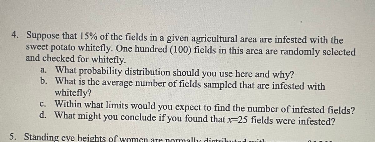 4. Suppose that 15% of the fields in a given agricultural area are infested with the
sweet potato whitefly. One hundred (100) fields in this area are randomly selected
and checked for whitefly.
a. What probability distribution should you use here and why?
b.
What is the average number of fields sampled that are infested with
whitefly?
c. Within what limits would you expect to find the number of infested fields?
d. What might you conclude if you found that x-25 fields were infested?
5. Standing eye heights of women are normally distributed with