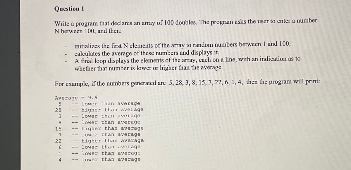 Question 1
Write a program that declares an array of 100 doubles. The program asks the user to enter a number
N between 100, and then:
initializes the first N elements of the array to random numbers between 1 and 100.
calculates the average of these numbers and displays it.
A final loop displays the elements of the array, each on a line, with an indication as to
whether that number is lower or higher than the average.
For example, if the numbers generated are 5, 28, 3, 8, 15, 7, 22, 6, 1, 4, then the program will print:
Average = 9.9
5
28
3
8
15
7
22
6
1
4
11
11
11
--
11
11
1-
——
11
lower than average
higher than average
lower than average
lower than average
higher than average
lower than average
higher than average
lower than average
lower than average
lower than average