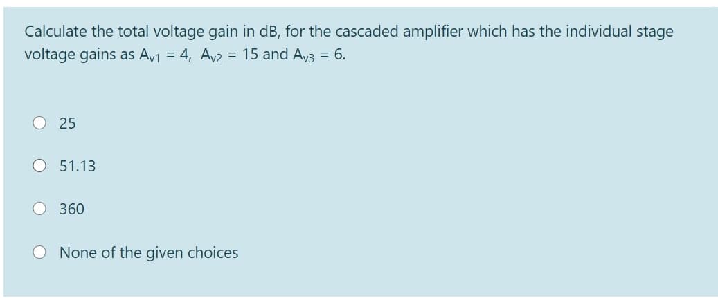 Calculate the total voltage gain in dB, for the cascaded amplifier which has the individual stage
voltage gains as Av1 = 4, Av2 = 15 and Av3 = 6.
25
O 51.13
360
None of the given choices
