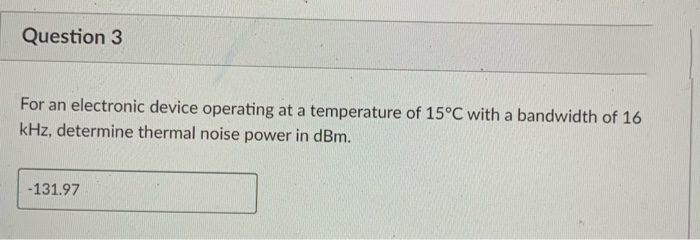 Question 3
For an electronic device operating at a temperature of 15°C with a bandwidth of 16
kHz, determine thermal noise power in dBm.
-131.97
