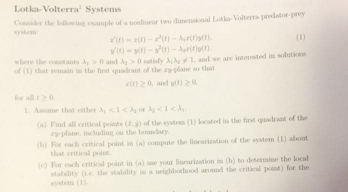 Lotka-Volterra Systems
Consider the following example of a nonlinear two dimensional Lotka- Volterra predator-prey
system
r(t) =エ(t)-r'(t)-Air(t)y(t),
where the constants λί > 0 and Az > 0 satisfy λιλ2 and we are interested in solutions
of (1) that remain in the first quadrant of the ry-plane so that
r(t) 20, and yt) 20,
for all t0
1. Assume that either λί < 1CA2 or λ2 < 1<λι.
(a) Find all critical points (à. ) of the system (1) located in the first quadrant of the
(b) For each critical point in (o) compute the linearization of the system (1) about
(e) For each critical point in (a) use your linearization in (b) to determine the local
ry-plane, including on the boundary
that critical point.
stability (i.e. the stability in a neighborhood around the critical point) for the
system (1)

