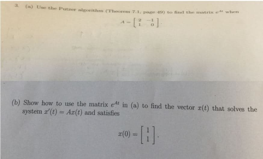 3. (a) Use the Putzer algorithm (Theorem 7.1, page 49) to find the
atrix e when
(b) Show how to use the matrix eAt in (a) to find the vector r(t) that solves the
system (t) Ax(t) and satisfies
1
x(0) =

