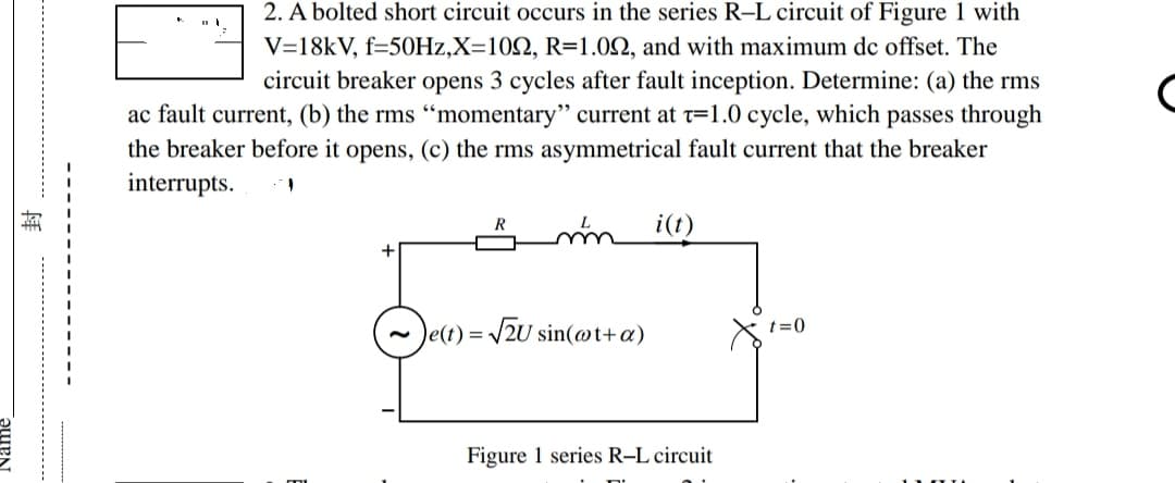 ISE
2. A bolted short circuit occurs in the series R-L circuit of Figure 1 with
V=18kV, f=50Hz,X=1092, R=1.092, and with maximum dc offset. The
circuit breaker opens 3 cycles after fault inception. Determine: (a) the rms
ac fault current, (b) the rms "momentary" current at T=1.0 cycle, which passes through
the breaker before it opens, (c) the rms asymmetrical fault current that the breaker
interrupts.
1
R
mm i(t)
~e(t)=√√2U sin(@t+a)
t=0
X²
Figure 1 series R-L circuit