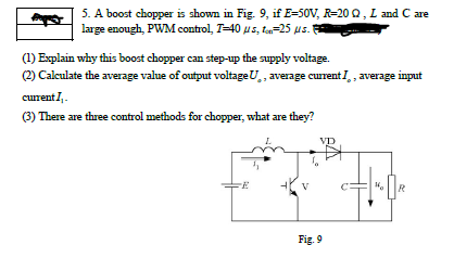 5. A boost chopper is shown in Fig. 9, if E=50V, R=20 Q, L and C are
large enough, PWM control, T-40 us, t-25 us.
(1) Explain why this boost chopper can step-up the supply voltage.
(2) Calculate the average value of output voltageU,, average current I,, average input
curent,.
(3) There are three control methods for chopper, what are they?
VD
V
R
Fig. 9
