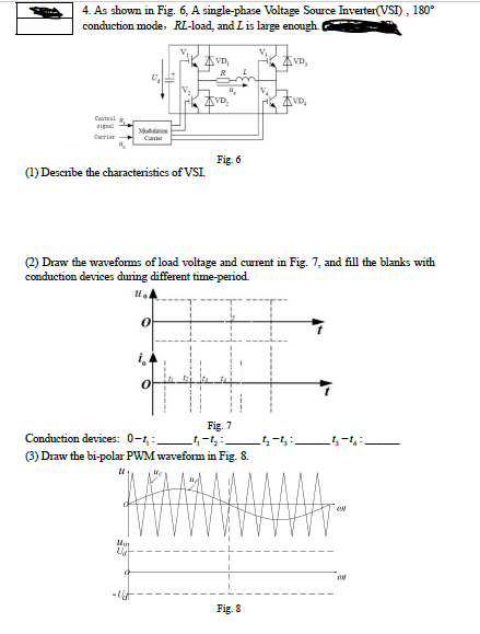 4. As shown in Fig. 6, A single-phase Voltage Source Inverter(VSI), 180°
conduction mode., RL-load, and L is large enough.
AVD,
4VD,
V.
AVD.
K AVD,
Couteul
igal
Mutaion
Carrier
Carier
Fig. 6
(1) Descnbe the characteristics of VSI.
(2) Draw the waveforms of load voltage and current in Fig. 7, and fill the blanks with
conduction devices during different time-period.
i
Conduction devices: 0-1,:
Fig. 7
ちーち
(3) Draw the bi-polar PWM wavefom in Fig. 8.
Fig. 8
