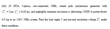 (2)A 20 MVA, 3-phase, star-connected, 50HZ, salient pole synchronous generator with
X =1 pu, X = 0.65 pu, and negligible amature resistance is delivering 15MW at power-factor
0.8 lag to an 11kV, 50HZ system. Find the load angle d and per-unit excitation voltage E under
these conditions.
