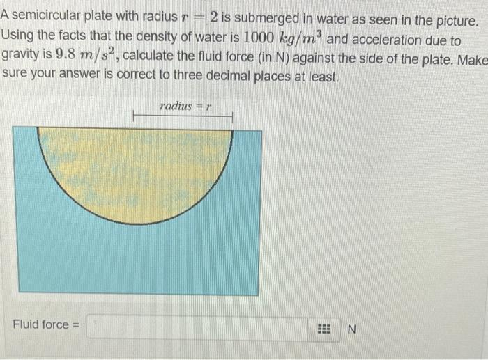 A semicircular plate with radius r = 2 is submerged in water as seen in the picture.
Using the facts that the density of water is 1000 kg/m³ and acceleration due to
gravity is 9.8 m/s2, calculate the fluid force (in N) against the side of the plate. Make
sure your answer is correct to three decimal places at least.
radius=r
Fluid force =
#
N