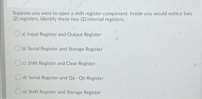 Suppose you were to open a shift register component. Inside you would notice two
(2) registers. Identify these two (2) internal registers.
a) Input Register and Output Register
b) Serial Register and Storage Register
Oc) Shift Register and Clear Register
O d) Serial Register and Qa Qh Register
e) Shift Register and Storage Register
