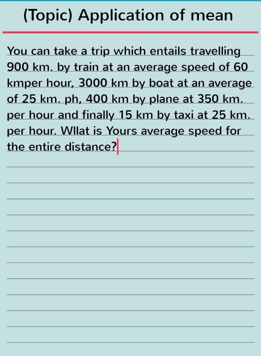 (Topic) Application of mean
You can take a trip which entails travelling
900 km. by train at an average speed of 60
kmper hour, 3000 km by boat at an average
of 25 km. ph, 400 km by plane at 350 km.
per hour and finally 15 km by taxi at 25 km.
per hour. Wllat is Yours average speed for
the entire distance?

