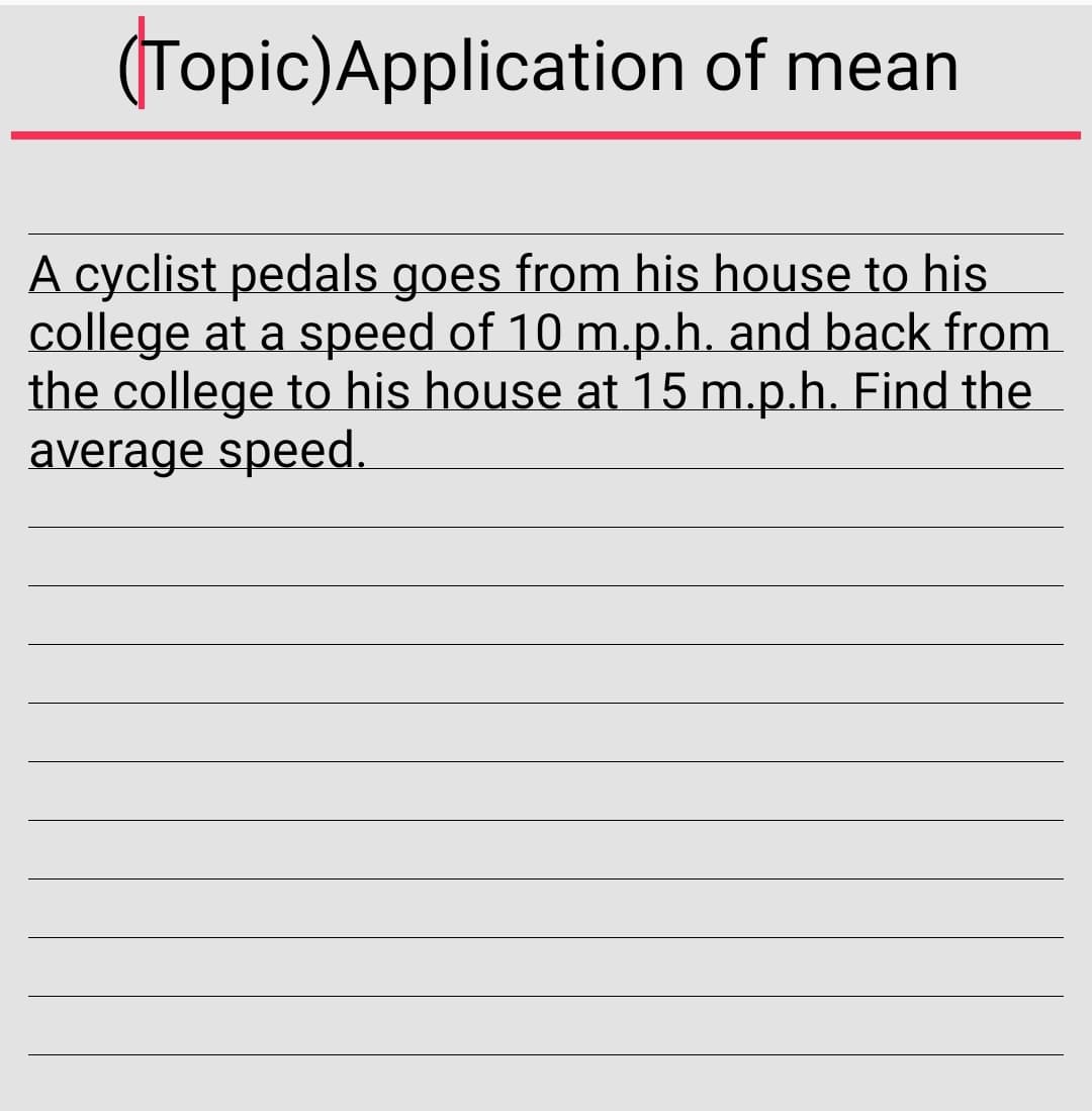 (Topic)Application of mean
A cyclist pedals goes from his house to his
college at a speed of 10 m.p.h. and back from
the college to his house at 15 m.p.h. Find the
average speed.
