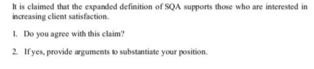 It is claimed that the expanded definition of SQA supports those who are interested in
increasing client satisfaction.
1. Do you agree with this claim?
2. If yes, provide arguments to substantiate your position.