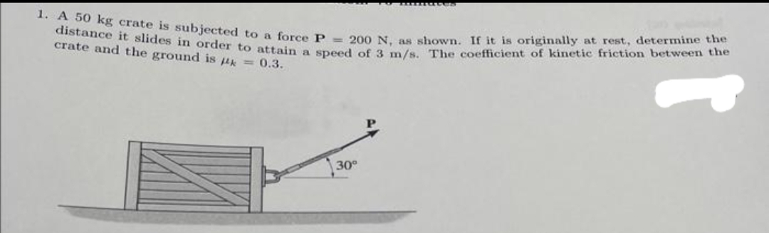 1. A 50 kg crate is subjected to a force P= 200 N, as shown. If it is originally at rest, determine the
distance it slides in order to attain a speed of 3 m/s. The coefficient of kinetic friction between the
crate and the ground is k = 0.3.
30°