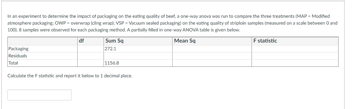 In an experiment to determine the impact of packaging on the eating quality of beef, a one-way anova was run to compare the three treatments (MAP = Modified
atmosphere packaging; OWP = overwrap (cling wrap); VSP = Vacuum sealed packaging) on the eating quality of striploin samples (measured on a scale between 0 and
100). 8 samples were observed for each packaging method. A partially filled in one-way ANOVA table is given below.
df
Sum Sq
Mean Sq
F statistic
Packaging
272.1
Residuals
Total
1156.8
Calculate the F statistic and report it below to 1 decimal place.
