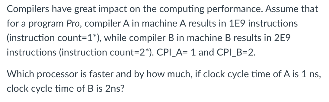 Compilers have great impact on the computing performance. Assume that
for a program Pro, compiler A in machine A results in 1E9 instructions
(instruction count=1*), while compiler B in machine B results in 2E9
instructions (instruction count=2*). CPI_A= 1 and CPI_B=2.
Which processor is faster and by how much, if clock cycle time of A is 1 ns,
clock cycle time of B is 2ns?
