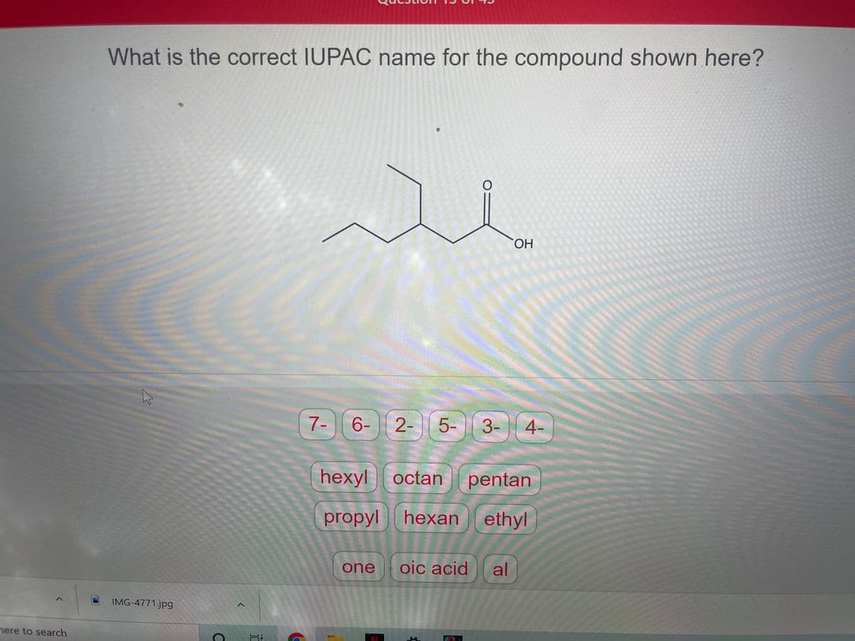What is the correct IUPAC name for the compound shown here?
HO.
7-
6-
2-
5-
3- 4-
hexyl octan
pentan
propyl
heхan
ethyl
one
oic acid
al
IMG-4771.jpg
nere to search
