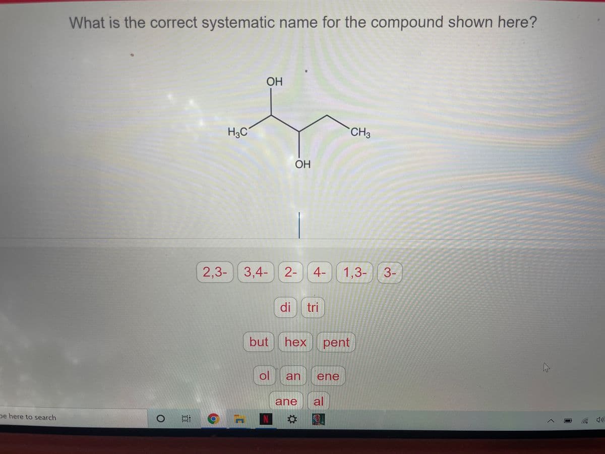 What is the correct systematic name for the compound shown here?
OH
H3C
CH3
OH
2,3- 3,4- 2-
4-
1,3-|| 3-
di
tri
but
hex
pent
ol
an
ene
ane
al
pe here to search
