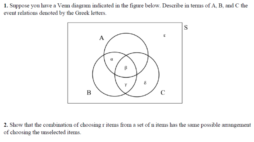 1. Suppose you have a Venn diagram indicated in the figure below. Describe in terms of A, B, and C the
event relations denoted by the Greek letters.
S
A
a
В
C
2. Show that the combination of choosing r items from a set ofn items has the same possible arangement
of choosing the unselected items.
