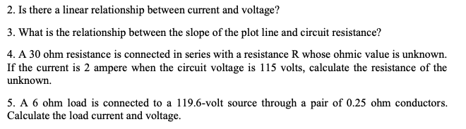 2. Is there a linear relationship between current and voltage?
3. What is the relationship between the slope of the plot line and circuit resistance?
4. A 30 ohm resistance is connected in series with a resistance R whose ohmic value is unknown.
If the current is 2 ampere when the circuit voltage is 115 volts, calculate the resistance of the
unknown.
5. A 6 ohm load is connected to a 119.6-volt source through a pair of 0.25 ohm conductors.
Calculate the load current and voltage.
