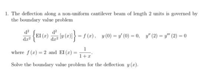 1. The deflection along a non-uniform cantilever beam of length 2 units is governed by
the boundary value problem
d?
EI (2) v (2))} = f(2), v (0) = ' (0) = 0, "(2) = /" (2) = 0
=f (r), y (0) = y (0) = 0, y" (2) = y/" (2) = 0
dr2
(r)
1
where f (x) = 2 and EI (r) :
1+*
Solve the boundary value problem for the deflection y (r).
