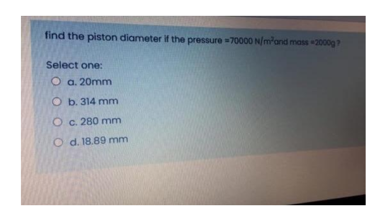 find the piston diameter if the pressure =70000 N/m-and mass 2000g?
Select one:
O a. 20mm
O b. 314 mm
O c. 280 mm
O d. 18.89 mm
