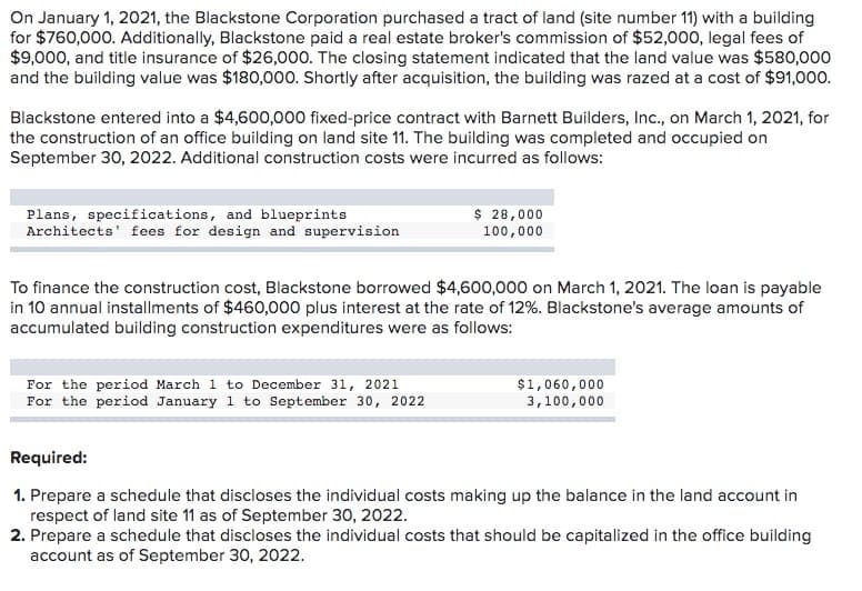 On January 1, 2021, the Blackstone Corporation purchased a tract of land (site number 11) with a building
for $760,000. Additionally, Blackstone paid a real estate broker's commission of $52,000, legal fees of
$9,000, and title insurance of $26,000. The closing statement indicated that the land value was $580,000
and the building value was $180,000. Shortly after acquisition, the building was razed at a cost of $91,000.
Blackstone entered into a $4,600,000 fixed-price contract with Barnett Builders, Inc., on March 1, 2021, for
the construction of an office building on land site 11. The building was completed and occupied on
September 30, 2022. Additional construction costs were incurred as follows:
Plans, specifications, and blueprints
Architects' fees for design and supervision
$ 28,000
100,000
To finance the construction cost, Blackstone borrowed $4,600,000 on March 1, 2021. The loan is payable
in 10 annual installments of $460,000 plus interest at the rate of 12%. Blackstone's average amounts of
accumulated building construction expenditures were as follows:
For the period March 1 to December 31, 2021
For the period January 1 to September 30, 2022
$1,060,000
3,100,000
Required:
1. Prepare a schedule that discloses the individual costs making up the balance in the land account in
respect of land site 11 as of September 30, 2022.
2. Prepare a schedule that discloses the individual costs that should be capitalized in the office building
account as of September 30, 2022.