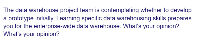 The data warehouse project team is contemplating whether to develop
a prototype initially. Learning specific data warehousing skills prepares
you for the enterprise-wide data warehouse. What's your opinion?
What's your opinion?