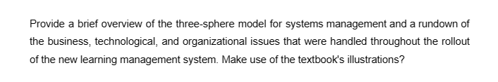 Provide a brief overview of the three-sphere model for systems management and a rundown of
the business, technological, and organizational issues that were handled throughout the rollout
of the new learning management system. Make use of the textbook's illustrations?