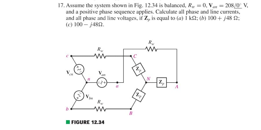 17. Assume the system shown in Fig. 12.34 is balanced, Rw = 0, Van = 208/0° V,
and a positive phase sequence applies. Calculate all phase and line currents,
and all phase and line voltages, if Z, is equal to (a) 1 ks; (b) 100+ j48 ;
(c) 100-j4852.
b
cn
n
Rw
ww
Vbn
V
an
(12+)
Rw
FIGURE 12.34
B
C
Zp
N
Rw
www
N
Zp
A