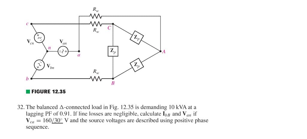 Ven
n
Vpn
an
12+
FIGURE 12.35
a
Rw
www
Rw
Rw
Zp
B
Lp.
Z₁
A
32. The balanced A-connected load in Fig. 12.35 is demanding 10 KVA at a
lagging PF of 0.91. If line losses are negligible, calculate Ibв and Van if
Vca 160/30° V and the source voltages are described using positive phase
sequence.