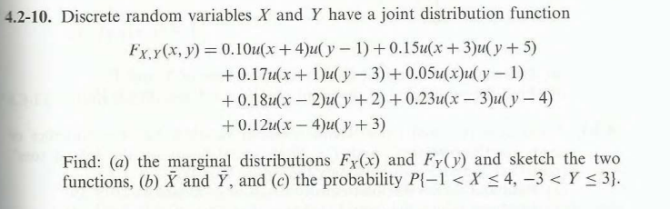 4.2-10. Discrete random variables X and Y have a joint distribution function
Fx, y(x, y) = 0.10u(x+4)u(y-1) +0.15u(x + 3)u(y + 5)
+0.17u(x + 1)u(y - 3) +0.05u(x)u(y - 1)
+0.18u(x - 2)u(y + 2) +0.23u(x - 3)u(y-4)
+0.12u(x-4)u(y + 3)
Find: (a) the marginal distributions Fy(x) and Fy(y) and sketch the two
functions, (b) X and Y, and (c) the probability P{-1 < X < 4, -3 < Y ≤ 3}.