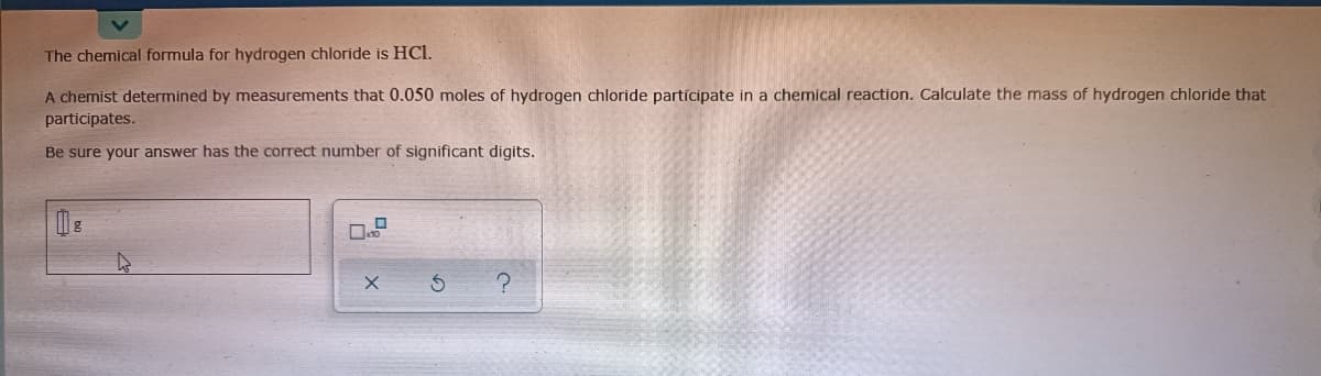 The chemical formula for hydrogen chloride is HCl.
A chemist determined by measurements that 0.050 moles of hydrogen chloride partícipate in a chemical reaction. Calculate the mass of hydrogen chloride that
participates.
Be sure your answer has the correct number of significant digits.
