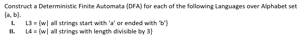 Construct a Deterministic Finite Automata (DFA) for each of the following Languages over Alphabet set
{a, b}.
L3 = {w| all strings start with 'a' or ended with 'b'}
L4 = {w| all strings with length divisible by 3}
I.
I.
