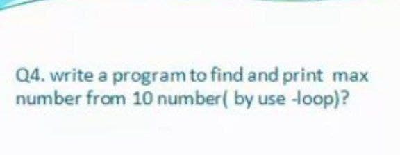 Q4. write a program to find and print
number from 10 number( by use -loop)?
max
