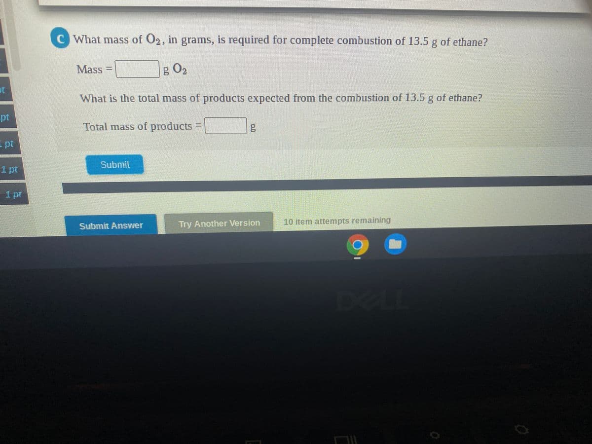 C What mass of O2, in grams, is required for complete combustion of 13.5 g of ethane?
Mass
g O2
ot
What is the total mass of products expected from the combustion of 13.5 g of ethane?
pt
Total mass of products
pt
Submit
1 pt
1 pt
Try Another Version
10 item attempts remaining
Submit Answer
DEL
eLL
